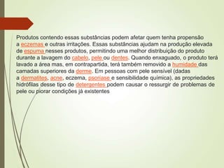 Produtos contendo essas substâncias podem afetar quem tenha propensão
a eczemas e outras irritações. Essas substâncias ajudam na produção elevada
de espuma nesses produtos, permitindo uma melhor distribuição do produto
durante a lavagem do cabelo, pele ou dentes. Quando enxaguado, o produto terá
lavado a área mas, em contrapartida, terá também removido a humidade das
camadas superiores da derme. Em pessoas com pele sensível (dadas
a dermatites, acne, eczema, psoríase e sensibilidade química), as propriedades
hidrófilas desse tipo de detergentes podem causar o ressurgir de problemas de
pele ou piorar condições já existentes
 