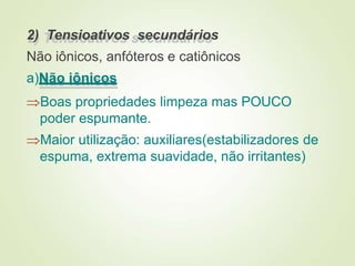 2) Tensioativos secundários
Não iônicos, anfóteros e catiônicos
a)Não iônicos
Boas propriedades limpeza mas POUCO
poder espumante.
Maior utilização: auxiliares(estabilizadores de
espuma, extrema suavidade, não irritantes)
 