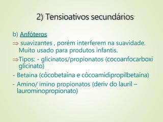 2) Tensioativos secundários
b) Anfóteros
 suavizantes , porém interferem na suavidade.
Muito usado para produtos infantis.
Tipos: - glicinatos/propionatos (cocoanfocarboxi
glicinato)
- Betaina (côcobetaína e côcoamidipropilbetaína)
- Amino/ imino propionatos (deriv do lauril –
laurominopropionato)
 