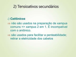 2) Tensioativos secundários
c) Catiônicos
 não são usados na preparação de xampus
comuns => xampus 2 em 1. É incompatível
com o aniônico.
 são usados para facilitar a penteabilidade;
retirar a eletricidade dos cabelos
 