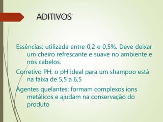 ADITIVOS
Essências: utilizada entre 0,2 e 0,5%. Deve deixar
um cheiro refrescante e suave no ambiente e
nos cabelos.
Corretivo PH: o pH ideal para um shampoo está
na faixa de 5,5 a 6,5
Agentes quelantes: formam complexos íons
metálicos e ajudam na conservação do
produto
 