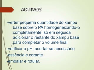 ADITIVOS
-verter pequena quantidade do xampu
base sobre o PA homogeneizando-o
completamente, só em seguida
adicionar o restante do xampu base
para completar o volume final
-verificar o pH, acertar se necessário
-essência e corante
-embalar e rotular.
 