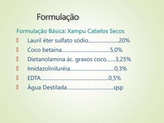 Formulação
Formulação Básica: Xampu Cabelos Secos
🠶 Lauril éter sulfato sódio........................20%
🠶 Coco betaína......................................5,0%
🠶 Dietanolamina ác. graxos coco.......3,25%
🠶 Imidazoliniluréia...................................0,3%
🠶 EDTA......................................................0,5%
🠶 Água Destilada.....................................qsp
 
