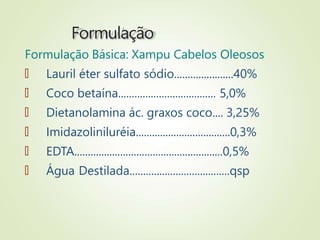 Formulação
Formulação Básica: Xampu Cabelos Oleosos
🠶 Lauril éter sulfato sódio......................40%
🠶 Coco betaína.................................... 5,0%
🠶 Dietanolamina ác. graxos coco.... 3,25%
🠶 Imidazoliniluréia...................................0,3%
🠶 EDTA.......................................................0,5%
🠶 Água Destilada.....................................qsp
 