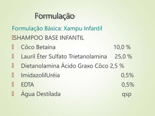 Formulação
Formulação Básica: Xampu Infantil
🠶SHAMPOO BASE INFANTIL
🠶 Côco Betaína
🠶 Lauril Éter Sulfato Trietanolamina
10,0 %
25,0 %
🠶 Dietanolamina Ácido Graxo Côco 2,5 %
🠶 ImidazolilUréia
🠶 EDTA
🠶 Água Destilada
0,5%
0,5%
qsp
 