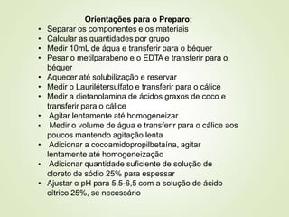 Orientações para o Preparo:
• Separar os componentes e os materiais
• Calcular as quantidades por grupo
• Medir 10mL de água e transferir para o béquer
• Pesar o metilparabeno e o EDTA e transferir para o
béquer
• Aquecer até solubilização e reservar
• Medir o Laurilétersulfato e transferir para o cálice
• Medir a dietanolamina de ácidos graxos de coco e
transferir para o cálice
• Agitar lentamente até homogeneizar
• Medir o volume de água e transferir para o cálice aos
poucos mantendo agitação lenta
• Adicionar a cocoamidopropilbetaína, agitar
lentamente até homogeneização
• Adicionar quantidade suficiente de solução de
cloreto de sódio 25% para espessar
• Ajustar o pH para 5,5-6,5 com a solução de ácido
cítrico 25%, se necessário
 