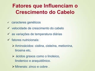 Fatores que Influenciam o
Crescimento do Cabelo
 caracteres genéticos
 velocidade de crescimento do cabelo
 as variações de temperatura diárias
 fatores nutricionais:
Aminoácidos: cistina, cisteína, metionina,
tirosina etc,
 ácidos graxos como o linoleico,
linolenico e araquidônico.
Minerais: zinco e cobre .
 