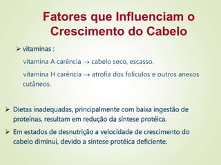 Fatores que Influenciam o
Crescimento do Cabelo
 vitaminas :
vitamina A carência  cabelo seco, escasso.
vitamina H carência  atrofia dos folículos e outros anexos
cutâneos.
 Dietas inadequadas, principalmente com baixa ingestão de
proteínas, resultam em redução da síntese protéica.
 Em estados de desnutrição a velocidade de crescimento do
cabelo diminui, devido a síntese protéica deficiente.
 