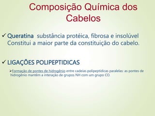 Composição Química dos
Cabelos
 Queratina substância protéica, fibrosa e insolúvel
Constitui a maior parte da constituição do cabelo.
 LIGAÇÕES POLIPEPTIDICAS
Formação de pontes de hidrogênio entre cadeias polipeptídicas paralelas: as pontes de
hidrogênio mantêm a interação de grupos NH com um grupo CO.
 