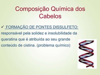 Composição Química dos
Cabelos
 FORMAÇÃO DE PONTES DISSULFETO:
responsável pela solidez e insolubilidade da
queratina que é atribuída ao seu grande
conteúdo de cistina. (problema químico)
 