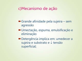 c)Mecanismo de ação
Grande afinidade pela sujeira – sem
agressão
Umectação, espuma, emulsificação e
eliminação
Detergência implica em: umedecer a
sujeira e substrato e  tensão
superficial;
 