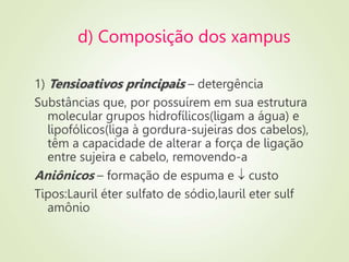 d) Composição dos xampus
1) Tensioativos principais – detergência
Substâncias que, por possuírem em sua estrutura
molecular grupos hidrofílicos(ligam a água) e
lipofólicos(liga à gordura-sujeiras dos cabelos),
têm a capacidade de alterar a força de ligação
entre sujeira e cabelo, removendo-a
Aniônicos – formação de espuma e  custo
Tipos:Lauril éter sulfato de sódio,lauril eter sulf
amônio
 
