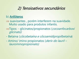 2) Tensioativos secundários
b) Anfóteros
 suavizantes , porém interferem na suavidade.
Muito usado para produtos infantis.
Tipos: - glicinatos/propionatos (cocoanfocarboxi
glicinato)
- Betaina (côcobetaína e côcoamidipropilbetaína)
- Amino/ imino propionatos (deriv do lauril –
laurominopropionato)
 