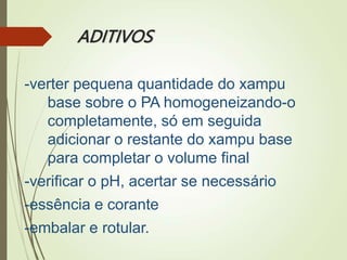 ADITIVOS
-verter pequena quantidade do xampu
base sobre o PA homogeneizando-o
completamente, só em seguida
adicionar o restante do xampu base
para completar o volume final
-verificar o pH, acertar se necessário
-essência e corante
-embalar e rotular.
 