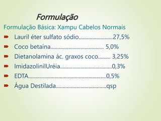 Formulação
Formulação Básica: Xampu Cabelos Normais
 Lauril éter sulfato sódio.........................27,5%
 Coco betaína....................................... 5,0%
 Dietanolamina ác. graxos coco......... 3,25%
 ImidazolinilUréia......................................0,3%
 EDTA.........................................................0,5%
 Água Destilada.....................................qsp
 