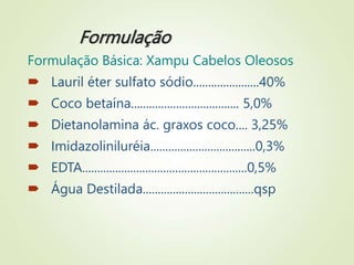 Formulação
Formulação Básica: Xampu Cabelos Oleosos
 Lauril éter sulfato sódio......................40%
 Coco betaína.................................... 5,0%
 Dietanolamina ác. graxos coco.... 3,25%
 Imidazoliniluréia...................................0,3%
 EDTA.......................................................0,5%
 Água Destilada.....................................qsp
 