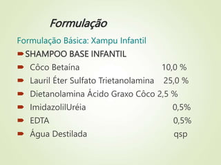 Formulação
Formulação Básica: Xampu Infantil
SHAMPOO BASE INFANTIL
 Côco Betaína 10,0 %
 Lauril Éter Sulfato Trietanolamina 25,0 %
 Dietanolamina Ácido Graxo Côco 2,5 %
 ImidazolilUréia 0,5%
 EDTA 0,5%
 Água Destilada qsp
 