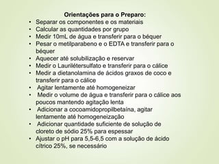 Orientações para o Preparo:
• Separar os componentes e os materiais
• Calcular as quantidades por grupo
• Medir 10mL de água e transferir para o béquer
• Pesar o metilparabeno e o EDTA e transferir para o
béquer
• Aquecer até solubilização e reservar
• Medir o Laurilétersulfato e transferir para o cálice
• Medir a dietanolamina de ácidos graxos de coco e
transferir para o cálice
• Agitar lentamente até homogeneizar
• Medir o volume de água e transferir para o cálice aos
poucos mantendo agitação lenta
• Adicionar a cocoamidopropilbetaína, agitar
lentamente até homogeneização
• Adicionar quantidade suficiente de solução de
cloreto de sódio 25% para espessar
• Ajustar o pH para 5,5-6,5 com a solução de ácido
cítrico 25%, se necessário
 