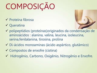 COMPOSIÇÃO
 Proteína fibrosa
 Queratina
 polipeptídios (proteínas)originados da condensação de
aminoácidos : alanina, valina, leucina, isoleucina,
serina,fenilalanina, tirosina, prolina
 Di-ácidos monoaminas (ácido aspártico, glutâmico)
 Compostos de enxofre (cistina)
 Hidrogênio, Carbono, Oxigênio, Nitrogênio e Enxofre.
 