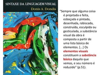 “Sempre que alguma coisa
é projetada e feita,
esboçada e pintada,
desenhada, rabiscada,
construída, esculpida ou
gesticulada, a substância
visual da obra é
composta a partir de
uma lista básica de
elementos. [...] Os
elementos visuais
constituem a substância
básica daquilo que
vemos, e seu número é
reduzido” (p.51).
 