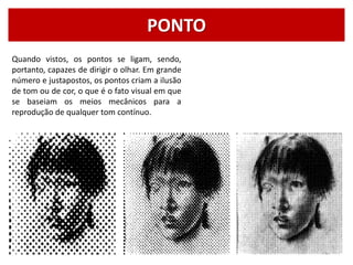 PONTO
Quando vistos, os pontos se ligam, sendo,
portanto, capazes de dirigir o olhar. Em grande
número e justapostos, os pontos criam a ilusão
de tom ou de cor, o que é o fato visual em que
se baseiam os meios mecânicos para a
reprodução de qualquer tom contínuo.
 