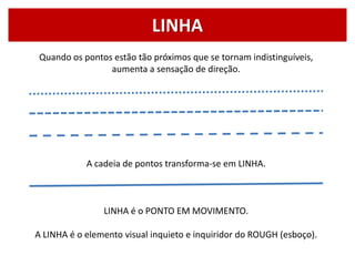 Quando os pontos estão tão próximos que se tornam indistinguíveis,
aumenta a sensação de direção.
A cadeia de pontos transforma-se em LINHA.
LINHA é o PONTO EM MOVIMENTO.
A LINHA é o elemento visual inquieto e inquiridor do ROUGH (esboço).
LINHA
 