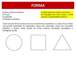FORMA
Existem três formas básicas:
O círculo;
O quadrado;
O triângulo equilátero.
“Cada uma das formas básicas tem suas características específicas, e a cada uma se atribui
uma grande quantidade de significados, alguns por associação, outros por vinculação
arbitrária, e outros, ainda, através de nossas próprias percepções psicológicas e
fisiológicas” (p.58).
A LINHA descreve sempre uma forma.
Na linguagem das artes visuais, a linha
articula a complexidade da forma.
 