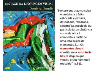 “Sempre que alguma coisa
é projetada e feita,
esboçada e pintada,
desenhada, rabiscada,
construída, esculpida ou
gesticulada, a substância
visual da obra é
composta a partir de
uma lista básica de
elementos. [...] Os
elementos visuais
constituem a substância
básica daquilo que
vemos, e seu número é
reduzido” (p.51).
 