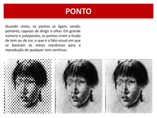 PONTO
Quando vistos, os pontos se ligam, sendo,
portanto, capazes de dirigir o olhar. Em grande
número e justapostos, os pontos criam a ilusão
de tom ou de cor, o que é o fato visual em que
se baseiam os meios mecânicos para a
reprodução de qualquer tom contínuo.
 