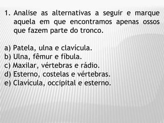 1. Analise as alternativas a seguir e marque
aquela em que encontramos apenas ossos
que fazem parte do tronco.
a) Patela, ulna e clavícula.
b) Ulna, fêmur e fíbula.
c) Maxilar, vértebras e rádio.
d) Esterno, costelas e vértebras.
e) Clavícula, occipital e esterno.
 
