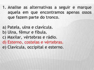 1. Analise as alternativas a seguir e marque
aquela em que encontramos apenas ossos
que fazem parte do tronco.
a) Patela, ulna e clavícula.
b) Ulna, fêmur e fíbula.
c) Maxilar, vértebras e rádio.
d) Esterno, costelas e vértebras.
e) Clavícula, occipital e esterno.
 