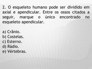 2. O esqueleto humano pode ser dividido em
axial e apendicular. Entre os ossos citados a
seguir, marque o único encontrado no
esqueleto apendicular.
a) Crânio.
b) Costelas.
c) Esterno.
d) Rádio.
e) Vértebras.
 