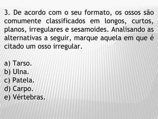3. De acordo com o seu formato, os ossos são
comumente classificados em longos, curtos,
planos, irregulares e sesamoides. Analisando as
alternativas a seguir, marque aquela em que é
citado um osso irregular.
a) Tarso.
b) Ulna.
c) Patela.
d) Carpo.
e) Vértebras.
 