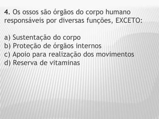 4. Os ossos são órgãos do corpo humano
responsáveis por diversas funções, EXCETO:
a) Sustentação do corpo
b) Proteção de órgãos internos
c) Apoio para realização dos movimentos
d) Reserva de vitaminas
 