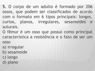 5. O corpo de um adulto é formado por 206
ossos, que podem ser classificados de acordo
com o formato em 6 tipos principais: longos,
curtos, planos, irregulares, sesamoides e
suturais.
O fêmur é um osso que possui como principal
característica a resistência e o fato de ser um
osso
a) irregular
b) sesamoide
c) longo
d) plano
 