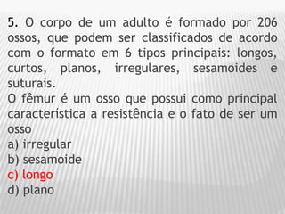 5. O corpo de um adulto é formado por 206
ossos, que podem ser classificados de acordo
com o formato em 6 tipos principais: longos,
curtos, planos, irregulares, sesamoides e
suturais.
O fêmur é um osso que possui como principal
característica a resistência e o fato de ser um
osso
a) irregular
b) sesamoide
c) longo
d) plano
 