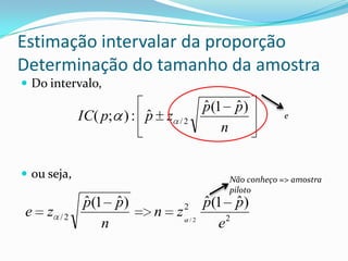 Estimação intervalar da proporção
Determinação do tamanho da amostra
 Do intervalo,
                                            ˆ    ˆ
                                            p(1 p)
                         ˆ
              IC( p; ) : p z   /2
                                                            e
                                               n


 ou seja,                                     Não conheço => amostra
                                               piloto
              ˆ    ˆ
              p(1 p)               2        ˆ    ˆ
                                            p(1 p)
e    z   /2              n     z
                 n                     /2
                                              e2
 