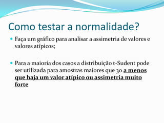 Como testar a normalidade?
 Faça um gráfico para analisar a assimetria de valores e
  valores atípicos;

 Para a maioria dos casos a distribuição t-Sudent pode
  ser utilizada para amostras maiores que 30 a menos
  que haja um valor atípico ou assimetria muito
  forte
 
