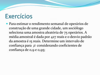 Exercícios
 Para estimar o rendimento semanal de operários de
 construção de uma grande cidade, um sociólogo
 seleciona uma amostra aleatória de 75 operários. A
 média amostral é dada por 427 reais e o desvio padrão
 da amostra é 15 reais. Determine um intervalo de
 confiança para considerando coeficientes de
 confiança de 0,9 e 0,95;
 