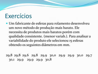 Exercícios
 Um fabricante de esferas para rolamento desenvolveu
 um novo método de produção mais barato. Ele
 necessita de produtos mais baratos porém com
 qualidade consistente. (menor variab.). Para analisar a
 variabilidade do produto ele selecionou 15 esferas
 obtendo os seguintes diâmetros em mm.

29,8 29,8 29,6 29,8 29,9 30,0 29,9 29,9 30,0 29,7
  30,1 29,9 29,9 29,9 30,8
 