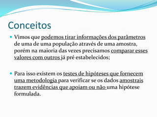 Conceitos
 Vimos que podemos tirar informações dos parâmetros
 de uma de uma população através de uma amostra,
 porém na maioria das vezes precisamos comparar esses
 valores com outros já pré estabelecidos;

 Para isso existem os testes de hipóteses que fornecem
 uma metodologia para verificar se os dados amostrais
 trazem evidências que apoiam ou não uma hipótese
 formulada.
 