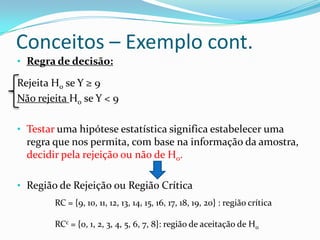 Conceitos – Exemplo cont.
• Regra de decisão:

Rejeita H0 se Y ≥ 9
Não rejeita H0 se Y < 9

• Testar uma hipótese estatística significa estabelecer uma
  regra que nos permita, com base na informação da amostra,
  decidir pela rejeição ou não de H0.

• Região de Rejeição ou Região Crítica
        RC = {9, 10, 11, 12, 13, 14, 15, 16, 17, 18, 19, 20} : região crítica

        RCc = {0, 1, 2, 3, 4, 5, 6, 7, 8}: região de aceitação de H0
 