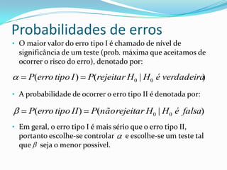 Probabilidades de erros
• O maior valor do erro tipo I é chamado de nível de
  significância de um teste (prob. máxima que aceitamos de
  ocorrer o risco do erro), denotado por:

     P(erro tipo I )     P(rejeitar H 0 | H0 é verdadeira)
• A probabilidade de ocorrer o erro tipo II é denotada por:

     P(erro tipo II )     P(não rejeitar H 0 | H0 é falsa)
• Em geral, o erro tipo I é mais sério que o erro tipo II,
  portanto escolhe-se controlar      e escolhe-se um teste tal
  que seja o menor possível.
 