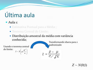 Última aula
  Aula 1:
     Estimativa Pontual para a Média ;
     Teorema Central do Limite;
     Distribuição amostral da média com variância
      conhecida;
                                Transformando xbarra para z
                                padronizado
Usando o teorema central
do limite:          2
           x~N    ;
                      n




                                                     Z ~ N (0;1)
 