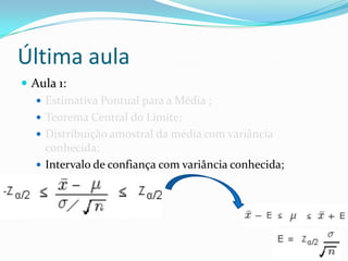 Última aula
 Aula 1:
    Estimativa Pontual para a Média ;
    Teorema Central do Limite;
    Distribuição amostral da média com variância
     conhecida;
    Intervalo de confiança com variância conhecida;
 