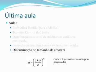 Última aula
 Aula 1:
    Estimativa Pontual para a Média ;
    Teorema Central do Limite;
    Distribuição amostral da média com variância
     conhecida;
    Intervalo de confiança com variância conhecida;
    Determinação do tamanho da amostra


                                  Onde e é o erro determinado pelo
                                  pesquisador
 