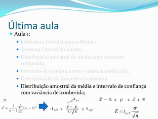 Última aula
      Aula 1:
         Estimativa Pontual para a Média ;
         Teorema Central do Limite;
         Distribuição amostral da média com variância
          conhecida;
         Intervalo de confiança com variância conhecida;
         Determinação do tamanho da amostra
         Distribuição amostral da média e intervalo de confiança
          com variância desconhecida;
1º                              ~tn-1


                                                   E   t   /2
                                                                n
 