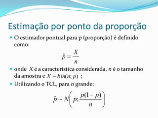 Estimação por ponto da proporção
 O estimador pontual para p (proporção) é definido
 como:
                         X
                     ˆ
                     p
                         n
 onde X é a característica considerada, n é o tamanho
  da amostra e X ~ bin(n; p) ;
 Utilizando o TCL, para n grande:

                          p(1 p)
                 ˆ
                 p ~ N p;
                             n
 
