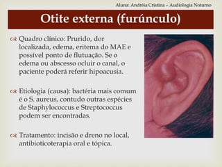  Quadro clínico: Prurido, dor
localizada, edema, eritema do MAE e
possível ponto de flutuação. Se o
edema ou abscesso ocluir o canal, o
paciente poderá referir hipoacusia.
 Etiologia (causa): bactéria mais comum
é o S. aureus, contudo outras espécies
de Staphylococcus e Streptococcus
podem ser encontradas.
 Tratamento: incisão e dreno no local,
antibioticoterapia oral e tópica.
Otite externa (furúnculo)
Aluna: Andréia Cristina – Audiologia Noturno
 