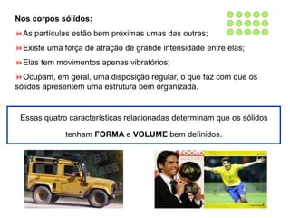 Nos corpos sólidos:
As partículas estão bem próximas umas das outras;
Existe uma força de atração de grande intensidade entre elas;
Elas tem movimentos apenas vibratórios;
Ocupam, em geral, uma disposição regular, o que faz com que os
sólidos apresentem uma estrutura bem organizada.
Essas quatro características relacionadas determinam que os sólidos
tenham FORMA e VOLUME bem definidos.
 